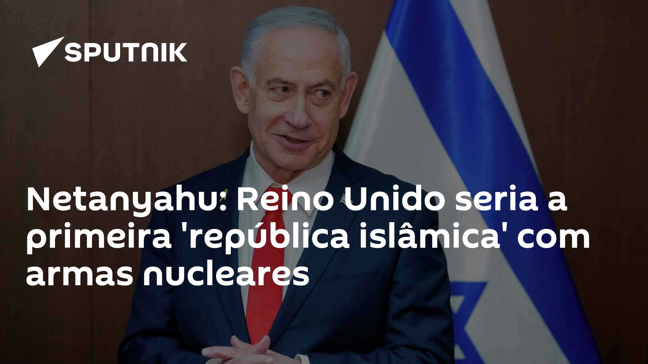 Netanyahu: Reino Unido seria a primeira 'república islâmica' com armas nucleares